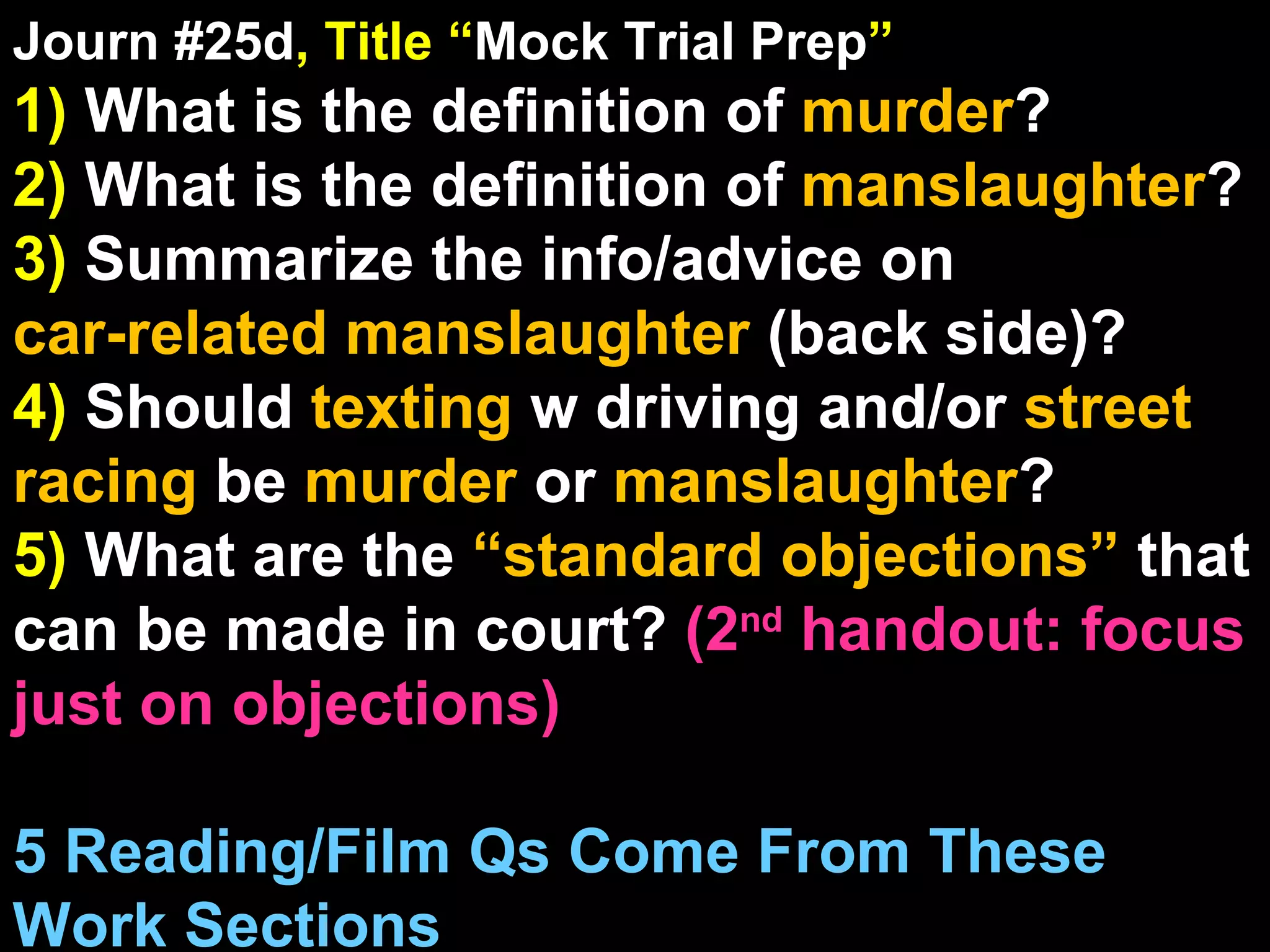 Journ #25d , Title “ Mock Trial Prep ” 1)  What is the definition of  murder ? 2)  What is the definition of  manslaughter ? 3)  Summarize the info/advice on  car-related manslaughter  (back side)? 4)  Should  texting  w driving and/or  street racing  be  murder  or  manslaughter ? 5)  What are the  “standard objections”  that can be made in court?  (2 nd  handout: focus just on objections) 5 Reading/Film Qs Come From These Work Sections 