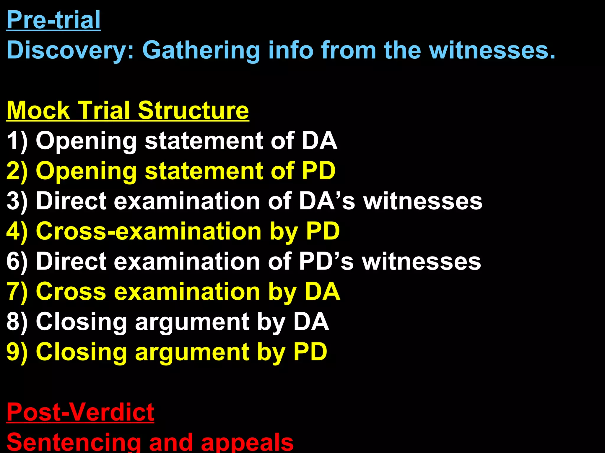 Pre-trial Discovery: Gathering info from the witnesses. Mock Trial Structure 1) Opening statement of DA 2) Opening statement of PD 3) Direct examination of DA’s witnesses 4) Cross-examination by PD 6) Direct examination of PD’s witnesses 7) Cross examination by DA 8) Closing argument by DA 9) Closing argument by PD Post-Verdict Sentencing and appeals 