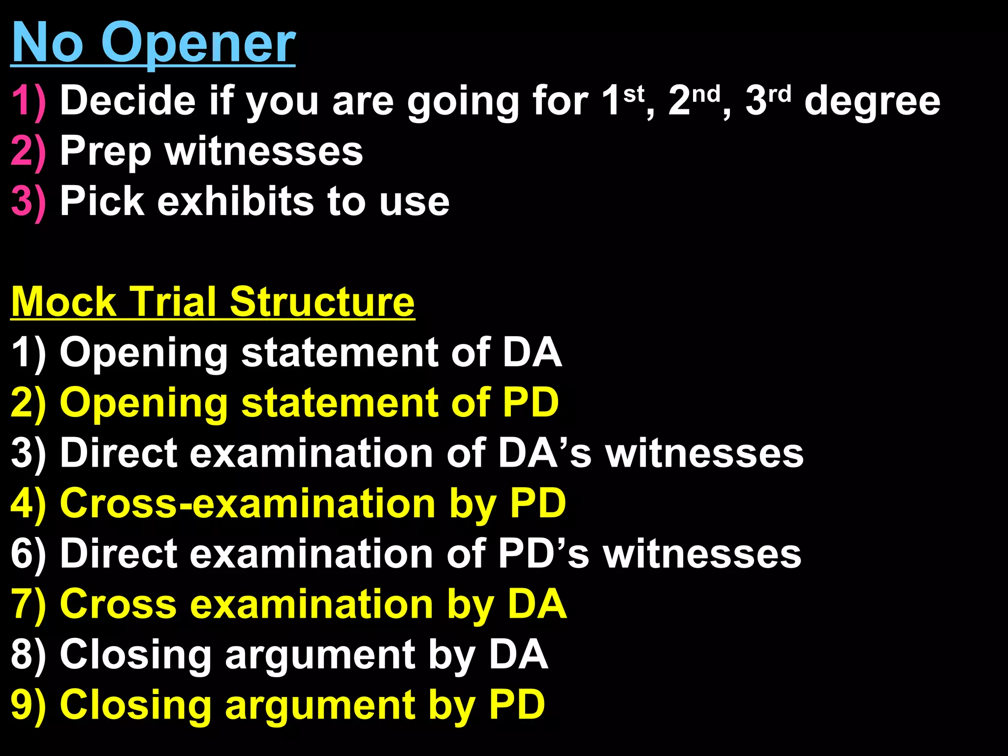No Opener 1)  Decide if you are going for 1 st , 2 nd , 3 rd  degree  2)  Prep witnesses 3)  Pick exhibits to use Mock Trial Structure 1) Opening statement of DA 2) Opening statement of PD 3) Direct examination of DA’s witnesses 4) Cross-examination by PD 6) Direct examination of PD’s witnesses 7) Cross examination by DA 8) Closing argument by DA 9) Closing argument by PD 
