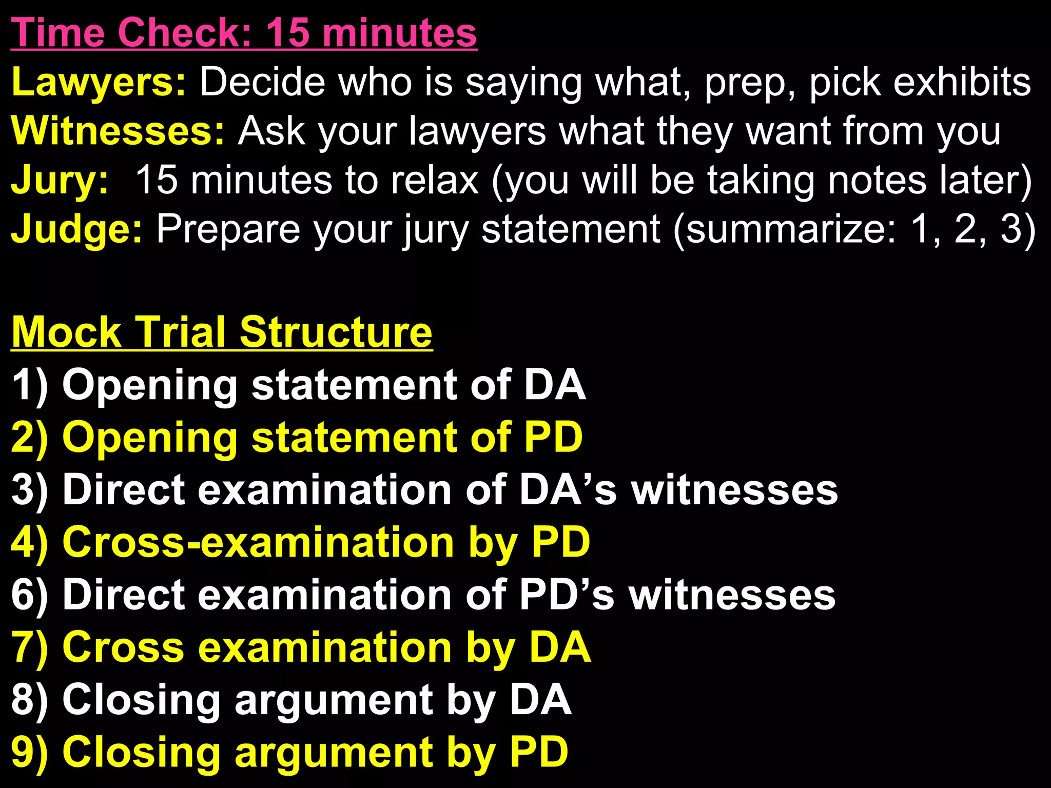 Time Check: 15 minutes Lawyers:  Decide who is saying what, prep, pick exhibits Witnesses:  Ask your lawyers what they want from you Jury:  15 minutes to relax (you will be taking notes later) Judge:  Prepare your jury statement (summarize: 1, 2, 3) Mock Trial Structure 1) Opening statement of DA 2) Opening statement of PD 3) Direct examination of DA’s witnesses 4) Cross-examination by PD 6) Direct examination of PD’s witnesses 7) Cross examination by DA 8) Closing argument by DA 9) Closing argument by PD Post-Verdict Sentencing and appeals 