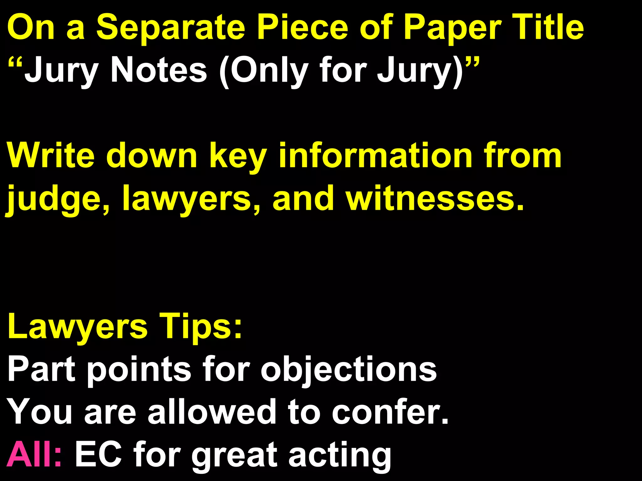 On a Separate Piece of Paper Title  “ Jury Notes (Only for Jury) ” Write down key information from judge, lawyers, and witnesses. Lawyers Tips: Part points for objections You are allowed to confer. All:  EC for great acting 