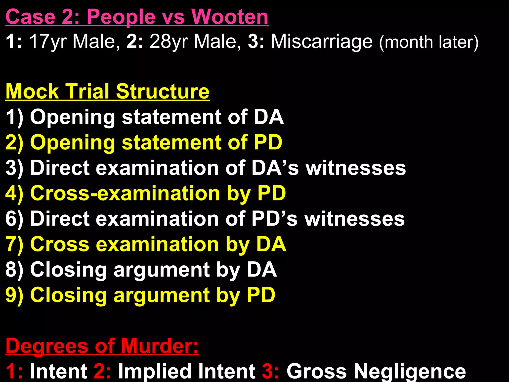 Case 2: People vs Wooten 1:  17yr Male,  2:  28yr Male,  3:  Miscarriage  (month later) Mock Trial Structure 1) Opening statement of DA 2) Opening statement of PD 3) Direct examination of DA’s witnesses 4) Cross-examination by PD 6) Direct examination of PD’s witnesses 7) Cross examination by DA 8) Closing argument by DA 9) Closing argument by PD Degrees of Murder: 1:  Intent  2:  Implied Intent  3:  Gross Negligence 