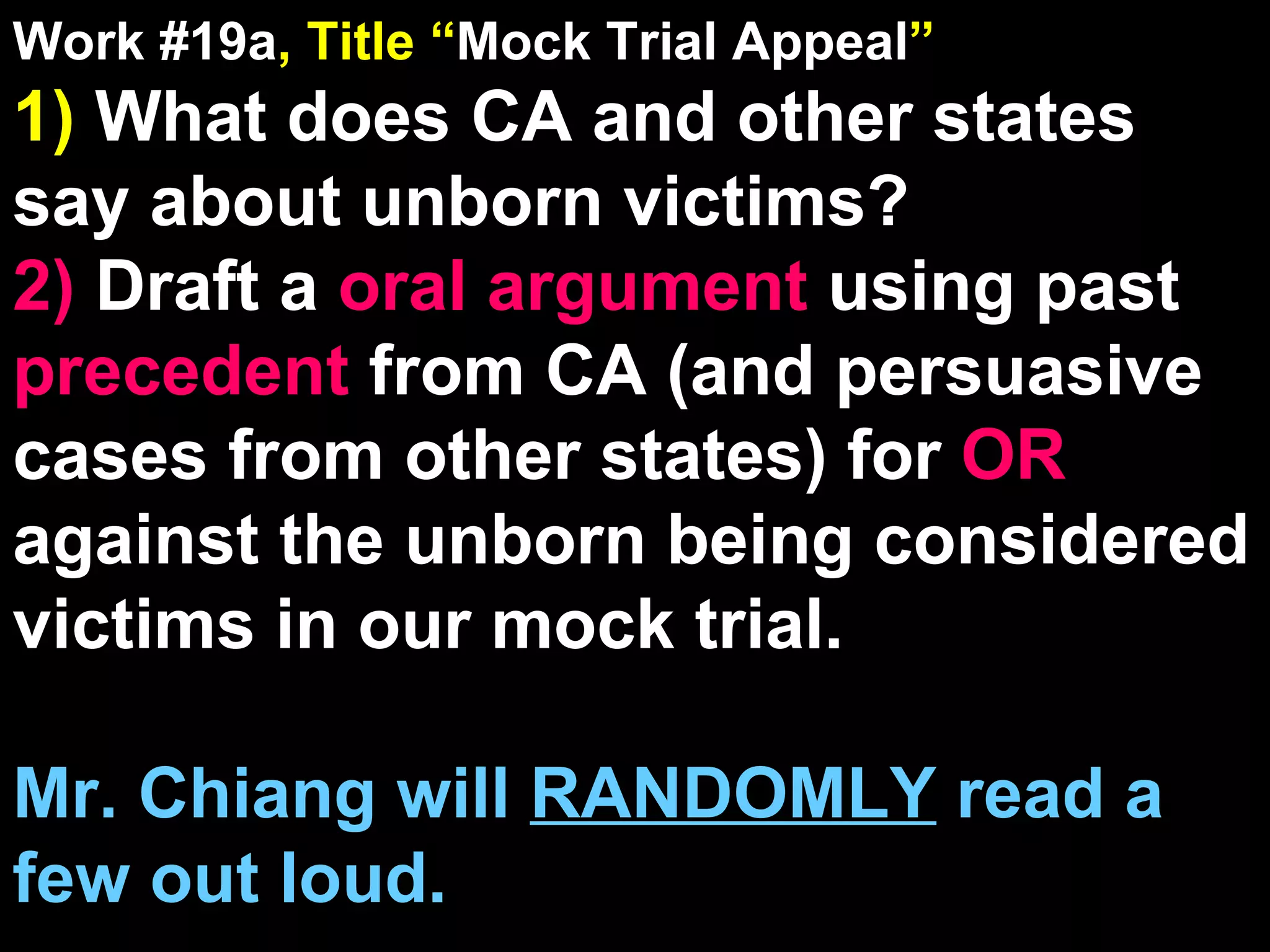 Work #19a , Title “ Mock Trial Appeal ” 1)  What does CA and other states say about unborn victims? 2)  Draft a  oral argument  using past  precedent  from CA (and persuasive cases from other states) for  OR  against the unborn being considered victims in our mock trial. Mr. Chiang will  RANDOMLY  read a few out loud. 