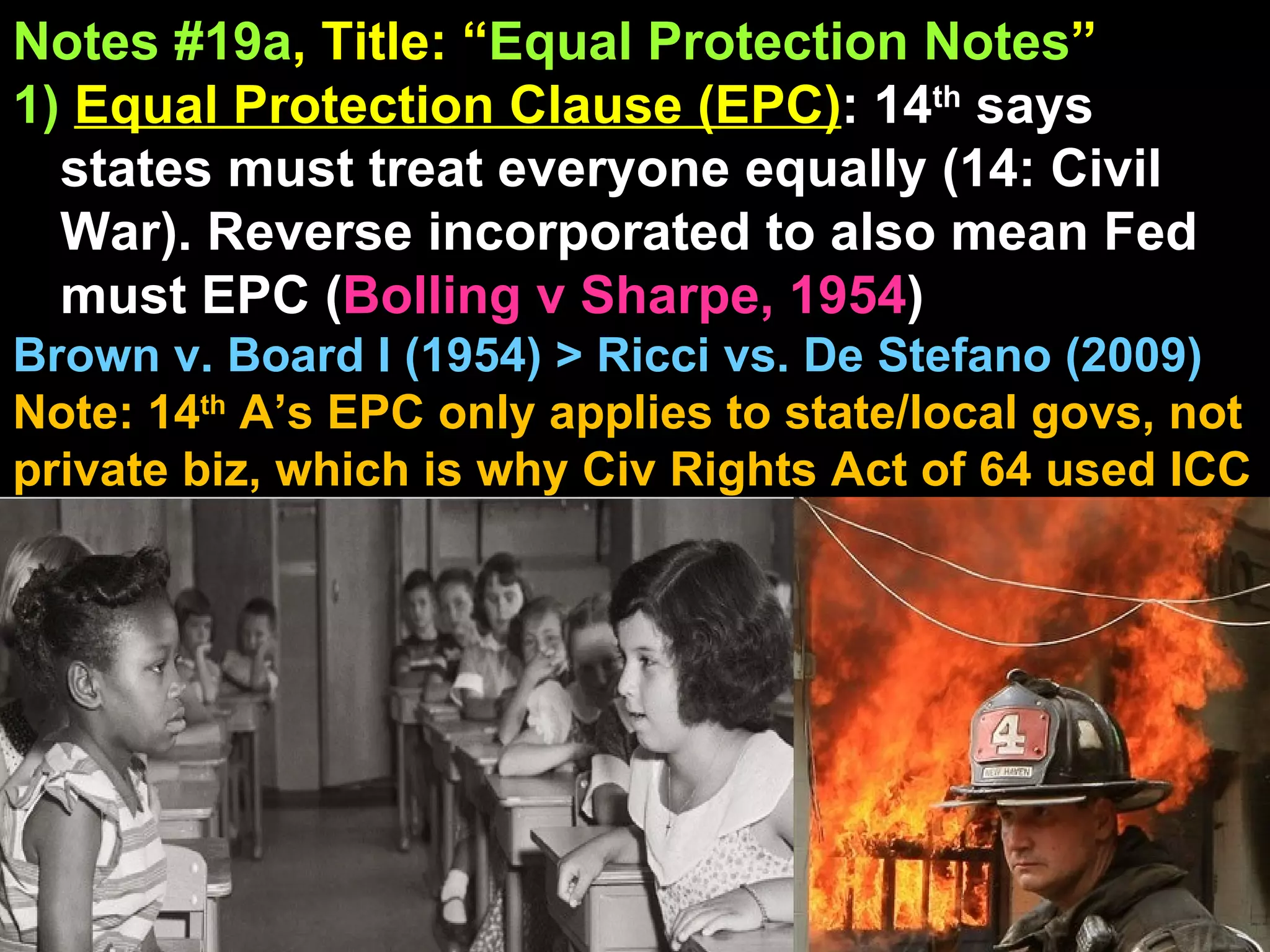 Notes #19a , Title: “ Equal Protection Notes ”   1)   Equal Protection Clause (EPC) : 14 th  says states must treat everyone equally (14: Civil War). Reverse incorporated to also mean Fed must EPC ( Bolling v Sharpe, 1954 )  Brown v. Board I (1954) > Ricci vs. De Stefano (2009) Note: 14 th  A’s EPC only applies to state/local govs, not private biz, which is why Civ Rights Act of 64 used ICC 