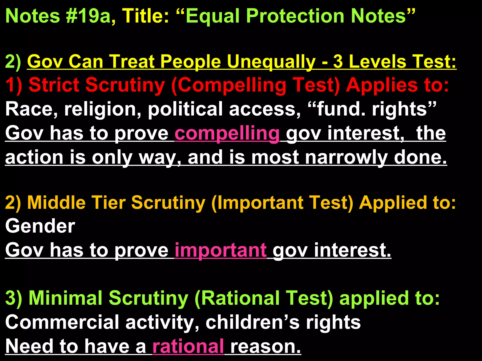 Notes #19a , Title: “ Equal Protection Notes ”   2)   Gov Can Treat People Unequally - 3 Levels Test: 1) Strict Scrutiny (Compelling Test) Applies to: Race, religion, political access, “fund. rights” Gov has to prove  compelling  gov interest,  the action is only way, and is most narrowly done. 2) Middle Tier Scrutiny (Important Test) Applied to: Gender Gov has to prove  important  gov interest. 3) Minimal Scrutiny (Rational Test) applied to: Commercial activity, children’s rights Need to have a  rational  reason. 