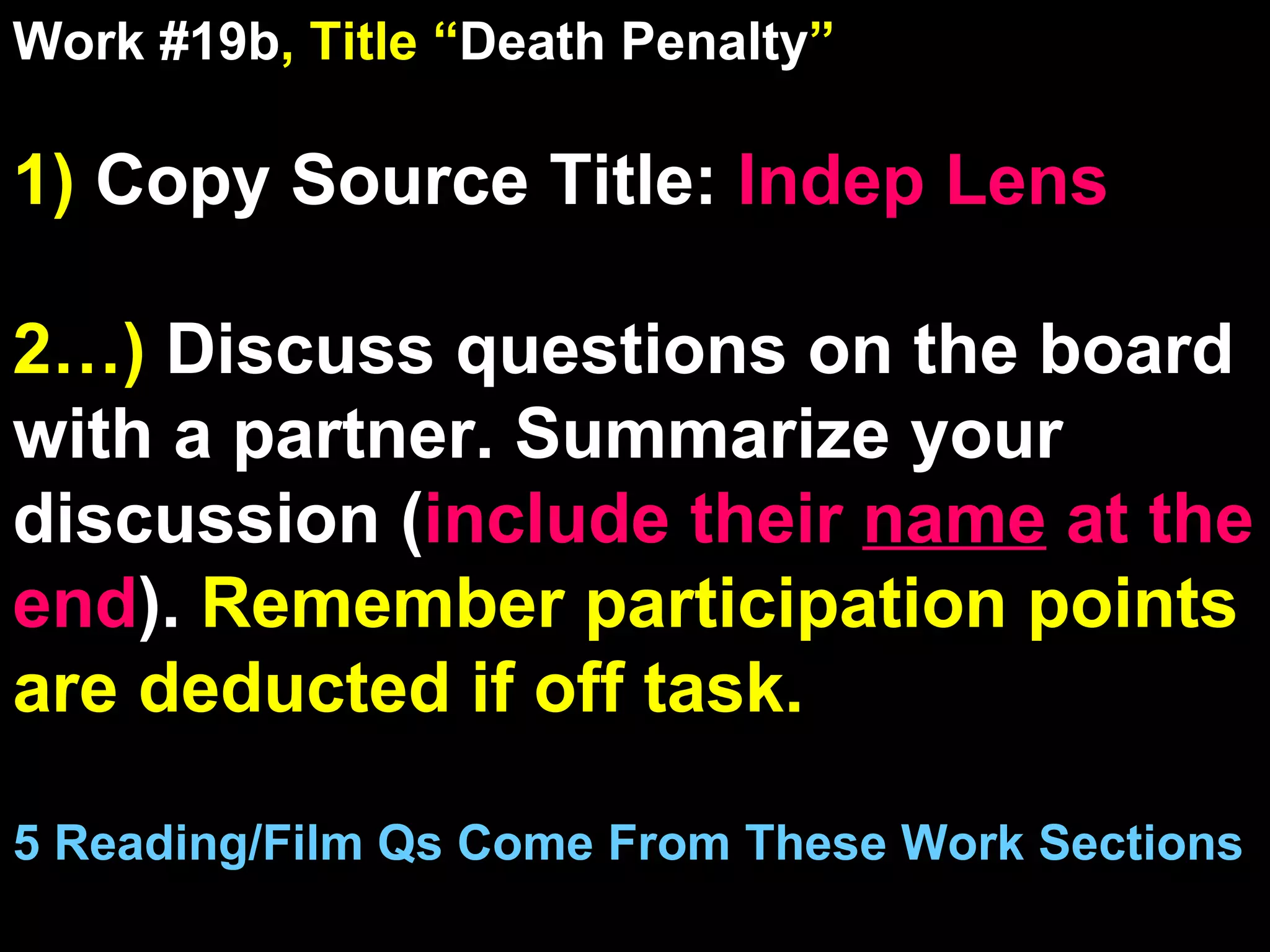 Work #19b , Title “ Death Penalty ” 1)  Copy Source Title:   Indep Lens 2…)  Discuss questions on the board with a partner. Summarize your discussion ( include their  name  at the end ).  Remember participation points are deducted if off task.  5 Reading/Film Qs Come From These Work Sections 