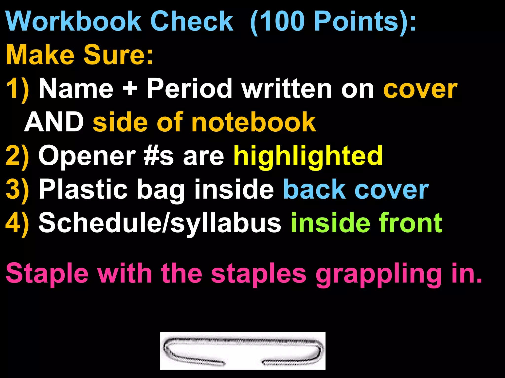 Workbook Check  (100 Points):  Make Sure: 1)  Name + Period written on  cover  AND  side of notebook 2)  Opener #s are  highlighted 3)  Plastic bag inside  back cover 4)  Schedule/syllabus  inside front Staple with the staples grappling in.  