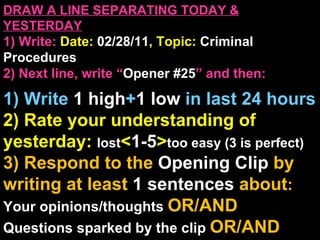 DRAW A LINE SEPARATING TODAY & YESTERDAY 1) Write:   Date:  02/28/11 , Topic:  Criminal Procedures 2) Next line, write “ Opener #25 ” and then:  1) Write  1 high + 1   low   in last 24 hours 2) Rate your understanding of yesterday:  lost < 1-5 > too easy (3 is perfect) 3) Respond to the  Opening Clip  by writing at least   1 sentences  about : Your opinions/thoughts  OR/AND Questions sparked by the clip   OR/AND Summary of the clip  OR/AND Announcements: None 