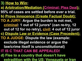 3)   How to Win : a)  Arbitration/Mediation ( Criminal: Plea Deal ): 95% of cases are settled before ever a trial. b)  Prove Innocence (Create Factual Doubt): TO A JURY:  Argue the burden is not met,  criminal : 1 out of 12 jurors* (can re-try, 12 out of 12 for no retry),  civil : 4 out of 12 juror  c)  Dispute Law or Evidence (Case Precedent): TO A JUDGE:  Dispute the law (example: exclude illegal evidence or argue the law/crime itself is unconstitutional) IT IS C THAT CAN BE APPEALED! d) Flee to a country that doesn’t have extradition with the US: Venezuela or Iran 