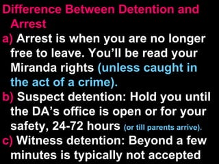 Difference Between Detention and Arrest a)  Arrest is when you are no longer free to leave. You’ll be read your Miranda rights  (unless caught in the act of a crime). b)  Suspect detention: Hold you until the DA’s office is open or for your safety, 24-72 hours  (or till parents arrive). c)  Witness detention: Beyond a few minutes is typically not accepted 