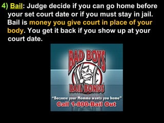 4)   Bail : Judge decide if you can go home before your set court date or if you must stay in jail. Bail is  money you give court in place of your body . You get it back if you show up at your court date. 