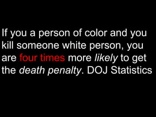 If you a person of color and you kill someone white person, you are  four times  more  likely  to get the  death penalty . DOJ Statistics 