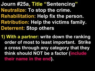 Journ #25a , Title “ Sentencing ” Neutralize:  To stop the crime. Rehabilitation:  Help fix the person. Retribution:  Help the victims family. Deterrent:  Stop others 1) With a partner:  write down the ranking order of most to least important.  Strike a cross through any category that they think should NOT be a factor ( include their name in the end ). 