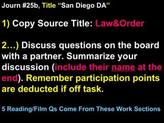 Journ #25b , Title “ San Diego DA ” 1)  Copy Source Title:   Law&Order 2…)  Discuss questions on the board with a partner. Summarize your discussion ( include their  name  at the end ).  Remember participation points are deducted if off task.  5 Reading/Film Qs Come From These Work Sections 