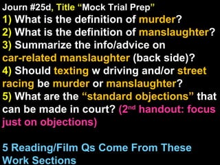 Journ #25d , Title “ Mock Trial Prep ” 1)  What is the definition of  murder ? 2)  What is the definition of  manslaughter ? 3)  Summarize the info/advice on  car-related manslaughter  (back side)? 4)  Should  texting  w driving and/or  street racing  be  murder  or  manslaughter ? 5)  What are the  “standard objections”  that can be made in court?  (2 nd  handout: focus just on objections) 5 Reading/Film Qs Come From These Work Sections 