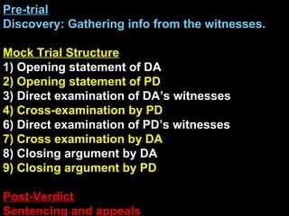 Pre-trial Discovery: Gathering info from the witnesses. Mock Trial Structure 1) Opening statement of DA 2) Opening statement of PD 3) Direct examination of DA’s witnesses 4) Cross-examination by PD 6) Direct examination of PD’s witnesses 7) Cross examination by DA 8) Closing argument by DA 9) Closing argument by PD Post-Verdict Sentencing and appeals 