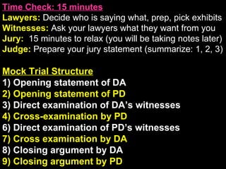 Time Check: 15 minutes Lawyers:  Decide who is saying what, prep, pick exhibits Witnesses:  Ask your lawyers what they want from you Jury:  15 minutes to relax (you will be taking notes later) Judge:  Prepare your jury statement (summarize: 1, 2, 3) Mock Trial Structure 1) Opening statement of DA 2) Opening statement of PD 3) Direct examination of DA’s witnesses 4) Cross-examination by PD 6) Direct examination of PD’s witnesses 7) Cross examination by DA 8) Closing argument by DA 9) Closing argument by PD Post-Verdict Sentencing and appeals 
