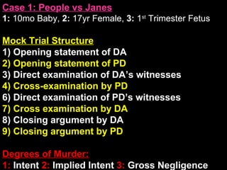 Case 1: People vs Janes 1:  10mo Baby,  2:  17yr Female,  3:  1 st  Trimester Fetus Mock Trial Structure 1) Opening statement of DA 2) Opening statement of PD 3) Direct examination of DA’s witnesses 4) Cross-examination by PD 6) Direct examination of PD’s witnesses 7) Cross examination by DA 8) Closing argument by DA 9) Closing argument by PD Degrees of Murder: 1:  Intent  2:  Implied Intent  3:  Gross Negligence 