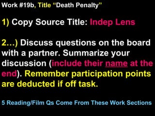Work #19b , Title “ Death Penalty ” 1)  Copy Source Title:   Indep Lens 2…)  Discuss questions on the board with a partner. Summarize your discussion ( include their  name  at the end ).  Remember participation points are deducted if off task.  5 Reading/Film Qs Come From These Work Sections 