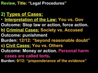Review , Title: “ Legal Procedures ” 2)   Types of Cases: Interpretation of the Law:   You vs. Gov Outcome: Stop law or action, force action. b)  Criminal Cases:   Society vs. Accused Outcome: punishment Burden:  12/12: “beyond reasonable doubt” c)  Civil Cases:   You vs. Others Outcome: Money or action.  Personal harm cases are called torts . Burden:  9/12: “preponderance of the evidence” 