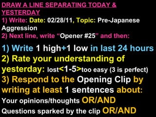 DRAW A LINE SEPARATING TODAY & YESTERDAY 1) Write:   Date:  02/28/11 , Topic:  Pre-Japanese Aggression 2) Next line, write “ Opener #25 ” and then:  1) Write  1 high + 1   low   in last 24 hours 2) Rate your understanding of yesterday:  lost < 1-5 > too easy (3 is perfect) 3) Respond to the  Opening Clip  by writing at least   1 sentences  about : Your opinions/thoughts  OR/AND Questions sparked by the clip   OR/AND Summary of the clip  OR/AND Announcements: None 