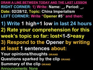 DRAW A LINE BETWEEN TODAY AND THE LAST LESSON
RIGHT CORNER: 1) Write: Name: _, Period: _,
Date: 02/28/12, Topic: China Imperialism
LEFT CORNER: Write “Opener #5” and then:

1) Write 1 high+1 low in last 24 hours
2) Rate your comprehension for this
week’s topic so far: lost<1-5>easy
3) Respond to the Opener by writing
at least 1 sentences about:
Your opinions/thoughts OR/AND
Questions sparked by the clip OR/AND
Summary of the clip OR/AND
Announcements: None
 