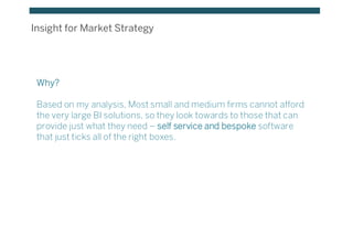Insight for Market Strategy
Why?
Based on my analysis, Most small and medium firms cannot afford
the very large BI solutions, so they look towards to those that can
provide just what they need – self service and bespoke software
that just ticks all of the right boxes.
 