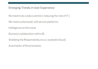 Emerging Trends in User Experience
No need to be a data scientist ( reducing the role of IT )
We need customized/ self service platforms.
Intelligence on the move
Business collaboration within BI.
Shedding the Responsibility onus ( example Cloud)
Automation of the processes.
 