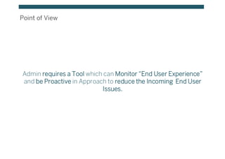 Point of View
Admin requires a Tool which can Monitor “End User Experience”
and be Proactive in Approach to reduce the Incoming End User
Issues.
 