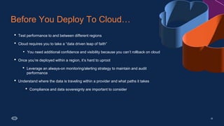 • Test performance to and between different regions
• Cloud requires you to take a “data driven leap of faith”
• You need additional confidence and visibility because you can’t rollback on cloud
• Once you’re deployed within a region, it’s hard to uproot
• Leverage an always-on monitoring/alerting strategy to maintain and audit
performance
• Understand where the data is traveling within a provider and what paths it takes
• Compliance and data sovereignty are important to consider
Before You Deploy To Cloud…
25
 