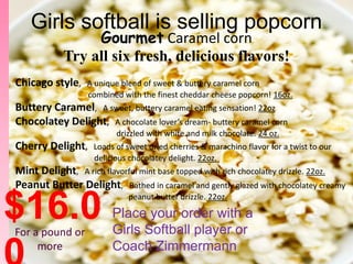 Girls softball is selling popcorn
                 Gourmet Caramel corn
            Try all six fresh, delicious flavors!
Chicago style,    A unique blend of sweet & buttery caramel corn
                  combined with the finest cheddar cheese popcorn! 16oz.
Buttery Caramel, A sweet, buttery caramel eating sensation! 22oz
Chocolatey Delight, A chocolate lover’s dream- buttery caramel corn
                         drizzled with white and milk chocolate. 24 oz.
Cherry Delight,    Loads of sweet dried cherries & marachino flavor for a twist to our
                   delicious chocolatey delight. 22oz.
Mint Delight, A rich flavorful mint base topped with rich chocolatey drizzle. 22oz.
Peanut Butter Delight, Bathed in caramel and gently glazed with chocolatey creamy

$16.0
For a pound or
                            peanut butter drizzle. 22oz.

                        Place your order with a
                        Girls Softball player or
     more               Coach Zimmermann
 