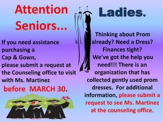 Attention                        Ladies.
     Seniors...                        Thinking about Prom
If you need assistance               already? Need a Dress?
purchasing a                              Finances tight?
Cap & Gown,                          We've got the help you
please submit a request at              need!!! There is an
the Counseling office to visit        organization that has
with Ms. Martinez                  collected gently used prom
before MARCH 30.                     dresses. For additional
                                 information, please submit a
                                  request to see Ms. Martinez
                                    at the counseling office.
 