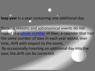 leap year is a year containing one additional day.

Because seasons and astronomical events do not
repeat in a whole number of days, a calendar that had
the same number of days in each year would, over
time, drift with respect to the event.
 By occasionally inserting an additional day into the
year, the drift can be corrected.
 