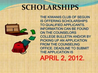 THE KIWANIS CLUB OF SEGUIN
IS OFFERING SCHOLARSHIPS
TO QUALIFIED APPLICANTS.
INFORMATION CAN BE FOUND
ON THE COUNSELORS
COLLEGE BULLETIN AND/OR BY
PICKING UP AN APPLICATION
FROM THE COUNSELING
OFFICE. DEADLINE TO SUBMIT
THE APPLICATION IS

APRIL 2, 2012.
 