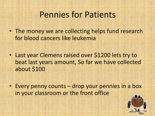 Pennies for Patients
• The money we are collecting helps fund research
  for blood cancers like leukemia

• Last year Clemens raised over $1200 lets try to
  beat last years amount, So far we have collected
  about $100

• Every penny counts – drop your pennies in a box
  in your classroom or the front office
 