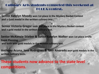 Culinary Arts students competed this weekend at
                     FCCLA contest.

Senior Katelyn Moody won 1st place in the Mystery Basket Contest
and a Gold medal in the written culinary test..

Senior Victoria Gregor took 2nd place in the Mystery Basket contest
and a gold medal in the written culinary test.

Senior McKenzie Stieber & Junior Katelyn Walker won 1st place in Life
Event Planning
and both won gold medals in the written culinary test.

Anthony Acuna, Jose Rodriguez & Tavo Alvarado won gold medals in the
written culinary tests.

These students now advance to the state level
competitions.
 