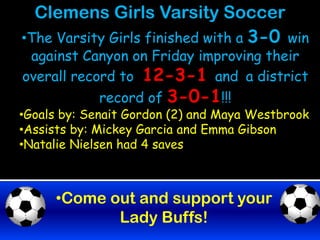 Clemens Girls Varsity Soccer
•The Varsity Girls finished with a 3-0 win
 against Canyon on Friday improving their
overall record to 12-3-1 and a district
            record of 3-0-1!!!
•Goals by: Senait Gordon (2) and Maya Westbrook
•Assists by: Mickey Garcia and Emma Gibson
•Natalie Nielsen had 4 saves



     •Come out and support your
            Lady Buffs!
 