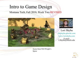 Intro to Game Design Montana Tech, Fall 2010, Week Two  REVISED Lori Shyba lorishyba.pbwiki.com www.lorishyba.com E-mail: LShyba@mtech.edu Scene from Will Wright’s Spore 