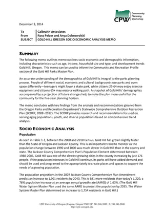  
1209 University of Oregon | Eugene, Oregon 97403 | P: 541.346.3889 | F: 541.346.2040
http://cpw.uoregon.edu
	
   	
   December	
  3,	
  2014	
  
SUMMARY
The	
  following	
  memo	
  outlines	
  memo	
  outlines	
  socio	
  economic	
  and	
  demographic	
  information,	
  
including	
  characteristics	
  such	
  as	
  age,	
  income,	
  household	
  size	
  and	
  type,	
  and	
  development	
  trends	
  
Gold	
  Hill,	
  Oregon.	
  	
  This	
  memo	
  can	
  be	
  used	
  to	
  inform	
  the	
  Community	
  and	
  Recreation	
  Profile	
  
section	
  of	
  the	
  Gold	
  Hill	
  Parks	
  Master	
  Plan.	
  	
  
An	
  accurate	
  understanding	
  of	
  the	
  demographics	
  of	
  Gold	
  Hill	
  is	
  integral	
  to	
  the	
  parks	
  planning	
  
process.	
  People	
  of	
  different	
  social,	
  economic	
  and	
  cultural	
  backgrounds	
  use	
  parks	
  and	
  open	
  
space	
  differently—teenagers	
  might	
  favor	
  a	
  skate	
  park,	
  while	
  citizens	
  25-­‐64	
  may	
  enjoy	
  exercise	
  
equipment	
  and	
  citizens	
  65+	
  may	
  enjoy	
  a	
  walking	
  path.	
  A	
  snapshot	
  of	
  Gold	
  Hills’	
  demographics	
  
accompanied	
  by	
  a	
  projection	
  of	
  future	
  changes	
  help	
  to	
  make	
  the	
  plan	
  more	
  useful	
  for	
  the	
  
community	
  for	
  the	
  five-­‐year	
  planning	
  horizon.	
  
The	
  memo	
  concludes	
  with	
  key	
  findings	
  from	
  the	
  analysis	
  and	
  recommendations	
  gleaned	
  from	
  
the	
  Oregon	
  Parks	
  and	
  Recreation	
  Department’s	
  Statewide	
  Comprehensive	
  Outdoor	
  Recreation	
  
Plan	
  (SCORP,	
  2008	
  -­‐2012).	
  The	
  SCORP	
  provides	
  research	
  and	
  recommendations	
  focused	
  on	
  
serving	
  aging	
  populations,	
  youth,	
  and	
  diverse	
  populations	
  based	
  on	
  comprehensive	
  trend	
  
analysis.	
  
SOCIO ECONOMIC ANALYSIS
Population
As	
  seen	
  in	
  Table	
  1-­‐1,	
  between	
  the	
  2000	
  and	
  2010	
  Census,	
  Gold	
  Hill	
  has	
  grown	
  slightly	
  faster	
  
than	
  the	
  State	
  of	
  Oregon	
  and	
  Jackson	
  County.	
  This	
  is	
  an	
  important	
  trend	
  to	
  monitor	
  as	
  the	
  
population	
  change	
  between	
  1990	
  and	
  2000	
  was	
  much	
  slower	
  in	
  Gold	
  Hill	
  than	
  in	
  the	
  county	
  and	
  
state.	
  The	
  Jackson	
  County	
  Comprehensive	
  Plan’s	
  Population	
  Element	
  determined	
  between	
  
1980-­‐2005,	
  Gold	
  Hill	
  was	
  one	
  of	
  the	
  slowest	
  growing	
  cities	
  in	
  the	
  county	
  increasing	
  by	
  just	
  176	
  
people.	
  If	
  the	
  population	
  increases	
  in	
  Gold	
  Hill	
  continue,	
  its	
  parks	
  will	
  have	
  added	
  demand	
  and	
  
should	
  be	
  used	
  and	
  programed	
  to	
  the	
  appropriately	
  to	
  create	
  places	
  and	
  spaces	
  to	
  support	
  the	
  
needs	
  of	
  a	
  growing	
  population.	
  
The	
  population	
  projections	
  in	
  the	
  2007	
  Jackson	
  County	
  Comprehensive	
  Plan	
  Amendment	
  
predict	
  an	
  increase	
  to	
  1,901	
  residents	
  by	
  2040.	
  This	
  is	
  681	
  more	
  residents	
  than	
  today’s	
  1,220,	
  a	
  
76%	
  population	
  increase	
  at	
  an	
  average	
  annual	
  growth	
  rate	
  (AARG)	
  of	
  1.63%.	
  (The	
  Gold	
  Hill	
  
Water	
  System	
  Master	
  Plan	
  used	
  the	
  same	
  AARG	
  to	
  project	
  the	
  population	
  by	
  2035.	
  The	
  Water	
  
System	
  Master	
  Plan	
  determined	
  an	
  increase	
  to	
  1,754	
  residents	
  in	
  Gold	
  Hill.)	
  
To	
  	
  	
  	
   Galbraith	
  Associates	
  
From	
   Ross	
  Peizer	
  and	
  Anya	
  Dobrowolski	
  
SUBJECT	
   GOLD	
  HILL	
  OREGON	
  SOCIO	
  ECONOMIC	
  ANALYSIS	
  MEMO	
  
	
   	
  
 