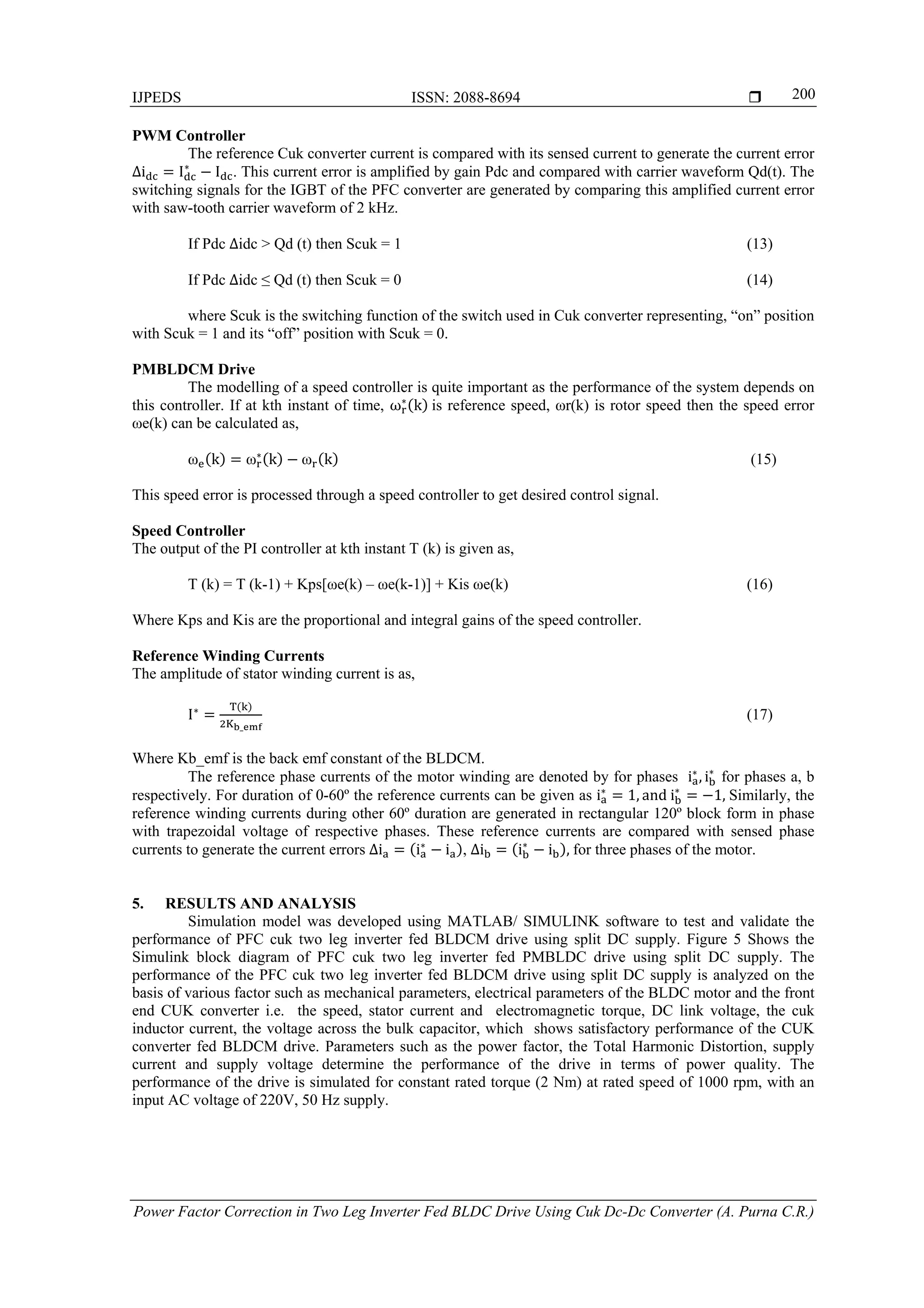 IJPEDS ISSN: 2088-8694 
Power Factor Correction in Two Leg Inverter Fed BLDC Drive Using Cuk Dc-Dc Converter (A. Purna C.R.)
200
PWM Controller
The reference Cuk converter current is compared with its sensed current to generate the current error
∆i I∗
I . This current error is amplified by gain Pdc and compared with carrier waveform Qd(t). The
switching signals for the IGBT of the PFC converter are generated by comparing this amplified current error
with saw-tooth carrier waveform of 2 kHz.
If Pdc ∆idc > Qd (t) then Scuk = 1 (13)
If Pdc ∆idc ≤ Qd (t) then Scuk = 0 (14)
where Scuk is the switching function of the switch used in Cuk converter representing, “on” position
with Scuk = 1 and its “off” position with Scuk = 0.
PMBLDCM Drive
The modelling of a speed controller is quite important as the performance of the system depends on
this controller. If at kth instant of time, ω∗
k 	is reference speed, ωr(k) is rotor speed then the speed error
ωe(k) can be calculated as,
ω k ω∗
k ω k (15)
This speed error is processed through a speed controller to get desired control signal.
Speed Controller
The output of the PI controller at kth instant T (k) is given as,
T (k) = T (k-1) + Kps[ωe(k) – ωe(k-1)] + Kis ωe(k) (16)
Where Kps and Kis are the proportional and integral gains of the speed controller.
Reference Winding Currents
The amplitude of stator winding current is as,
I∗
_
(17)
Where Kb_emf is the back emf constant of the BLDCM.
The reference phase currents of the motor winding are denoted by for phases i∗
, i∗
for phases a, b
respectively. For duration of 0-60º the reference currents can be given as i∗
1, and	i∗
1,	Similarly, the
reference winding currents during other 60º duration are generated in rectangular 120º block form in phase
with trapezoidal voltage of respective phases. These reference currents are compared with sensed phase
currents to generate the current errors ∆i i∗
i , ∆i i∗
i ,	for three phases of the motor.
5. RESULTS AND ANALYSIS
Simulation model was developed using MATLAB/ SIMULINK software to test and validate the
performance of PFC cuk two leg inverter fed BLDCM drive using split DC supply. Figure 5 Shows the
Simulink block diagram of PFC cuk two leg inverter fed PMBLDC drive using split DC supply. The
performance of the PFC cuk two leg inverter fed BLDCM drive using split DC supply is analyzed on the
basis of various factor such as mechanical parameters, electrical parameters of the BLDC motor and the front
end CUK converter i.e. the speed, stator current and electromagnetic torque, DC link voltage, the cuk
inductor current, the voltage across the bulk capacitor, which shows satisfactory performance of the CUK
converter fed BLDCM drive. Parameters such as the power factor, the Total Harmonic Distortion, supply
current and supply voltage determine the performance of the drive in terms of power quality. The
performance of the drive is simulated for constant rated torque (2 Nm) at rated speed of 1000 rpm, with an
input AC voltage of 220V, 50 Hz supply.
 