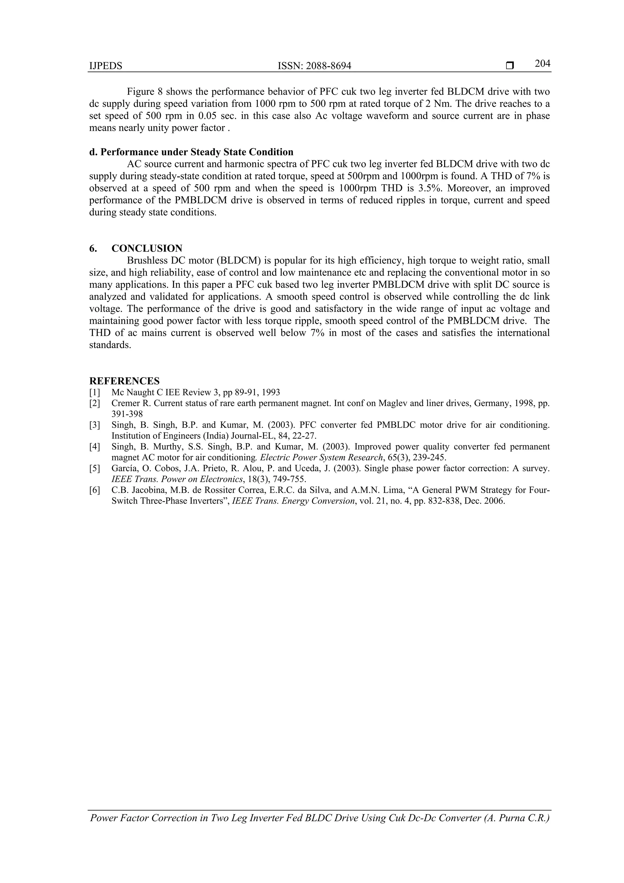 IJPEDS ISSN: 2088-8694 
Power Factor Correction in Two Leg Inverter Fed BLDC Drive Using Cuk Dc-Dc Converter (A. Purna C.R.)
204
Figure 8 shows the performance behavior of PFC cuk two leg inverter fed BLDCM drive with two
dc supply during speed variation from 1000 rpm to 500 rpm at rated torque of 2 Nm. The drive reaches to a
set speed of 500 rpm in 0.05 sec. in this case also Ac voltage waveform and source current are in phase
means nearly unity power factor .
d. Performance under Steady State Condition
AC source current and harmonic spectra of PFC cuk two leg inverter fed BLDCM drive with two dc
supply during steady-state condition at rated torque, speed at 500rpm and 1000rpm is found. A THD of 7% is
observed at a speed of 500 rpm and when the speed is 1000rpm THD is 3.5%. Moreover, an improved
performance of the PMBLDCM drive is observed in terms of reduced ripples in torque, current and speed
during steady state conditions.
6. CONCLUSION
Brushless DC motor (BLDCM) is popular for its high efficiency, high torque to weight ratio, small
size, and high reliability, ease of control and low maintenance etc and replacing the conventional motor in so
many applications. In this paper a PFC cuk based two leg inverter PMBLDCM drive with split DC source is
analyzed and validated for applications. A smooth speed control is observed while controlling the dc link
voltage. The performance of the drive is good and satisfactory in the wide range of input ac voltage and
maintaining good power factor with less torque ripple, smooth speed control of the PMBLDCM drive. The
THD of ac mains current is observed well below 7% in most of the cases and satisfies the international
standards.
REFERENCES
[1] Mc Naught C IEE Review 3, pp 89-91, 1993
[2] Cremer R. Current status of rare earth permanent magnet. Int conf on Maglev and liner drives, Germany, 1998, pp.
391-398
[3] Singh, B. Singh, B.P. and Kumar, M. (2003). PFC converter fed PMBLDC motor drive for air conditioning.
Institution of Engineers (India) Journal-EL, 84, 22-27.
[4] Singh, B. Murthy, S.S. Singh, B.P. and Kumar, M. (2003). Improved power quality converter fed permanent
magnet AC motor for air conditioning. Electric Power System Research, 65(3), 239-245.
[5] García, O. Cobos, J.A. Prieto, R. Alou, P. and Uceda, J. (2003). Single phase power factor correction: A survey.
IEEE Trans. Power on Electronics, 18(3), 749-755.
[6] C.B. Jacobina, M.B. de Rossiter Correa, E.R.C. da Silva, and A.M.N. Lima, “A General PWM Strategy for Four-
Switch Three-Phase Inverters”, IEEE Trans. Energy Conversion, vol. 21, no. 4, pp. 832-838, Dec. 2006.
 