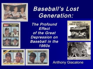 Baseball’s Lost
Generation:
Anthony GiacaloneAnthony Giacalone
The Profound
Effect
of the Great
Depression on
Baseball in the
1960s
 