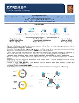 SENIOR PROFESSSIONAL
Enterprising leader & planner with a strong record of contributions in invigorating businesses, heightening productivity, sys tems
and procedures, targeting assignments in:
Design Engineering / New Product Development
Industry Preference: R&D/D&D Location Preference: Pune
PROFILE SUMMARY
Competent professional with over 10 + years of experience in
~Design Engineering ~New Product Development ~ Product Life Cycle
~ Plastic Product Design ~ Pro-e Design & Manufacturing ~CAM Programming
~Process & Quality ~Project Management ~Value Engineering
 Expertise in facilitating new product development initiatives with key focus on design, planning, requirement analysis,
system design and manufacturing engineering
 Knowledge of managing Design Engineering operations involving design & development, co-ordination with internal
departments, process developments, tolerance , DFMEA analysis and design reviews
 Possess sound knowledge of Product Design, Value Engineering, Mould Design, Process & Manufacturing Engineering, 3D
Parametric Modeling of Automotive & General Engineering Components, Drafting; proficient in Pro/Engineer
 Formulated design of electronic products, made of plastic, sheet metal and handling ac/dc drives & servo motors
 Possess knowledge of Geometric Dimensioning & Tolerances (GD&T) and gained international experience in South Korea
and China
 Steered various initiatives for concept development, design reviews, material selection, prototype validation, costing ,
BOM and final molded part validation
 Proficient in using Pro-E Wildfire 4 (Solid Modeling, Surfacing Modeling, Sheet Metal, Assembly, Drafting, Pro-e
Manufacturing, ECAD to MCAD Interaction)
 Experience of conducting Tolerance Analysis
 Excellent interpersonal, communication and organizational skills with skills in team management and planning
KARAN MANDOKAR
Mobile: 91- 8793379440
E-Mail: karanmandokar@yahoo.com
 