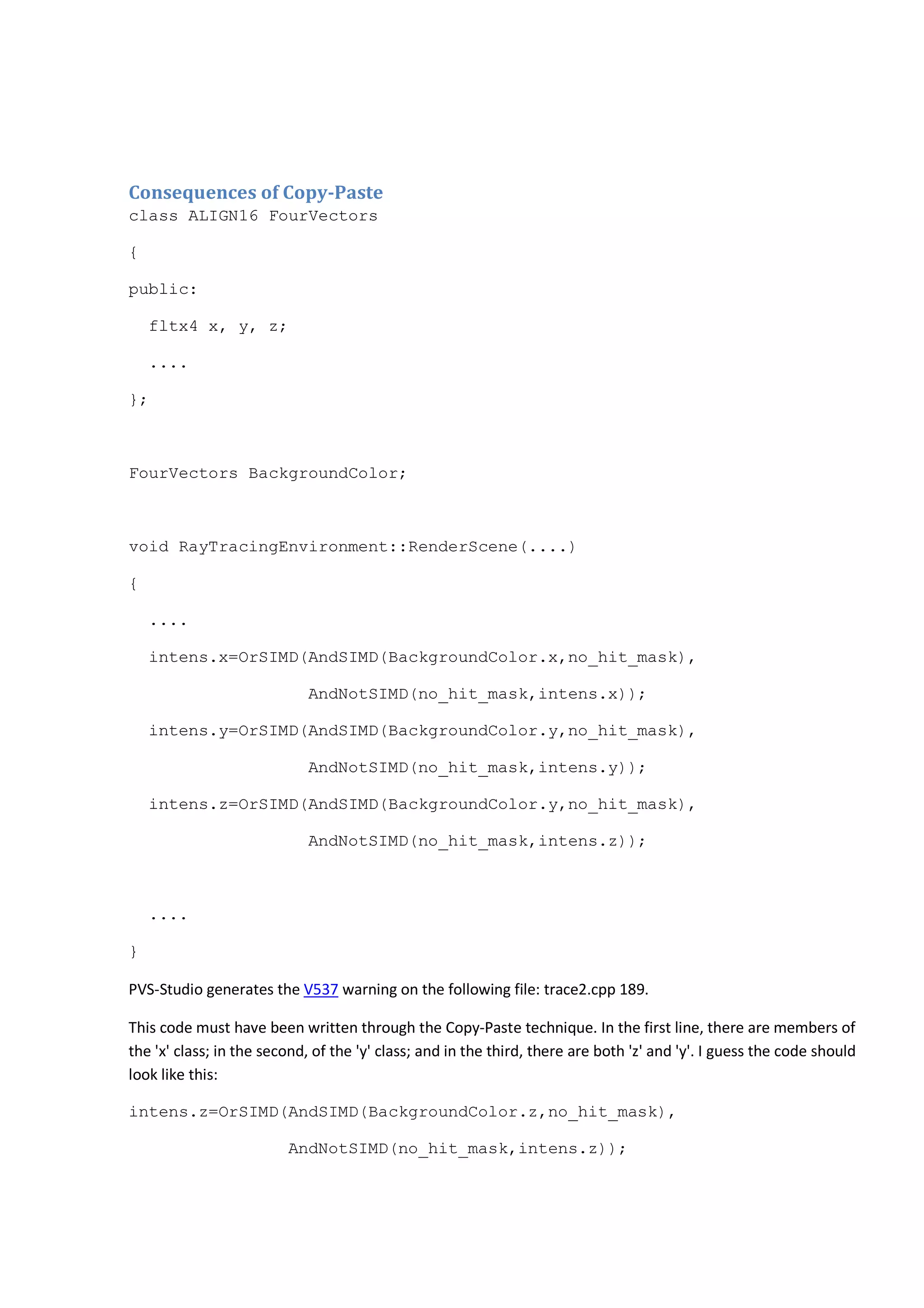 Consequences of Copy-Paste 
class ALIGN16 FourVectors 
{ 
public: 
fltx4 x, y, z; 
.... 
}; 
FourVectors BackgroundColor; 
void RayTracingEnvironment::RenderScene(....) 
{ 
.... 
intens.x=OrSIMD(AndSIMD(BackgroundColor.x,no_hit_mask), 
AndNotSIMD(no_hit_mask,intens.x)); 
intens.y=OrSIMD(AndSIMD(BackgroundColor.y,no_hit_mask), 
AndNotSIMD(no_hit_mask,intens.y)); 
intens.z=OrSIMD(AndSIMD(BackgroundColor.y,no_hit_mask), 
AndNotSIMD(no_hit_mask,intens.z)); 
.... 
} 
PVS-Studio generates the V537 warning on the following file: trace2.cpp 189. 
This code must have been written through the Copy-Paste technique. In the first line, there are members of 
the 'x' class; in the second, of the 'y' class; and in the third, there are both 'z' and 'y'. I guess the code should 
look like this: 
intens.z=OrSIMD(AndSIMD(BackgroundColor.z,no_hit_mask), 
AndNotSIMD(no_hit_mask,intens.z)); 
 