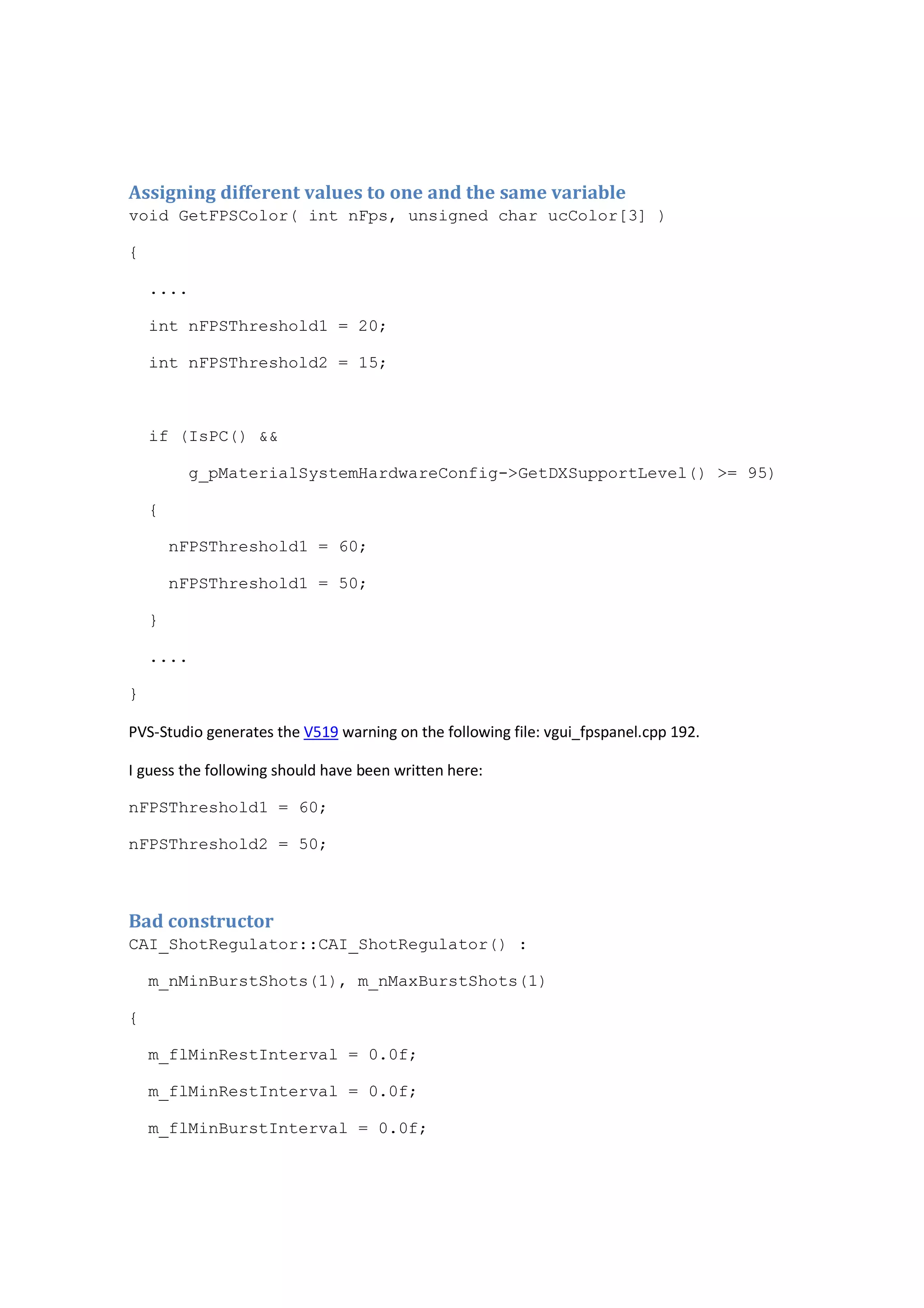 Assigning different values to one and the same variable 
void GetFPSColor( int nFps, unsigned char ucColor[3] ) 
{ 
.... 
int nFPSThreshold1 = 20; 
int nFPSThreshold2 = 15; 
if (IsPC() && 
g_pMaterialSystemHardwareConfig->GetDXSupportLevel() >= 95) 
{ 
nFPSThreshold1 = 60; 
nFPSThreshold1 = 50; 
} 
.... 
} 
PVS-Studio generates the V519 warning on the following file: vgui_fpspanel.cpp 192. 
I guess the following should have been written here: 
nFPSThreshold1 = 60; 
nFPSThreshold2 = 50; 
Bad constructor 
CAI_ShotRegulator::CAI_ShotRegulator() : 
m_nMinBurstShots(1), m_nMaxBurstShots(1) 
{ 
m_flMinRestInterval = 0.0f; 
m_flMinRestInterval = 0.0f; 
m_flMinBurstInterval = 0.0f; 
 