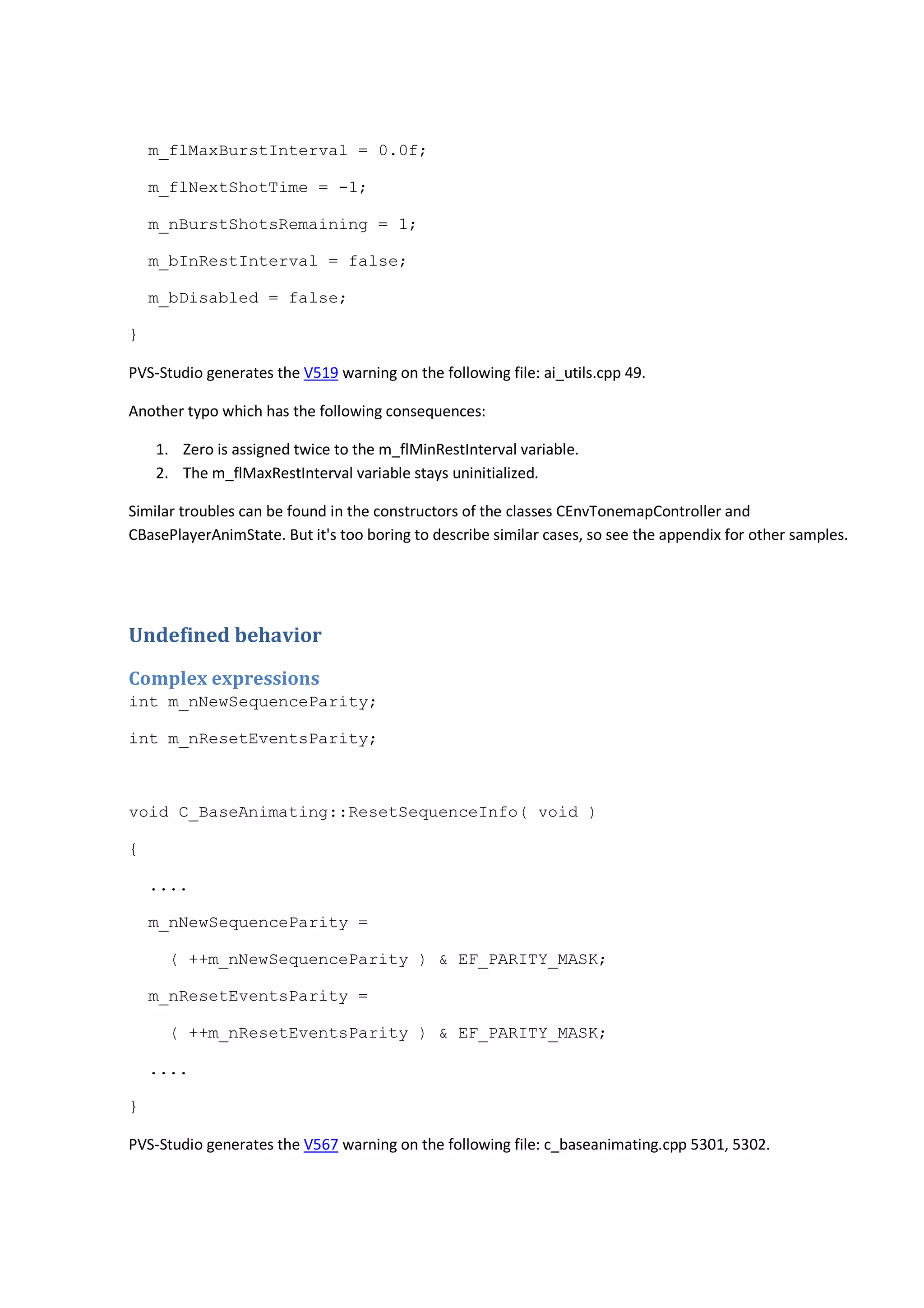 m_flMaxBurstInterval = 0.0f; 
m_flNextShotTime = -1; 
m_nBurstShotsRemaining = 1; 
m_bInRestInterval = false; 
m_bDisabled = false; 
} 
PVS-Studio generates the V519 warning on the following file: ai_utils.cpp 49. 
Another typo which has the following consequences: 
1. Zero is assigned twice to the m_flMinRestInterval variable. 
2. The m_flMaxRestInterval variable stays uninitialized. 
Similar troubles can be found in the constructors of the classes CEnvTonemapController and 
CBasePlayerAnimState. But it's too boring to describe similar cases, so see the appendix for other samples. 
Undefined behavior 
Complex expressions 
int m_nNewSequenceParity; 
int m_nResetEventsParity; 
void C_BaseAnimating::ResetSequenceInfo( void ) 
{ 
.... 
m_nNewSequenceParity = 
( ++m_nNewSequenceParity ) & EF_PARITY_MASK; 
m_nResetEventsParity = 
( ++m_nResetEventsParity ) & EF_PARITY_MASK; 
.... 
} 
PVS-Studio generates the V567 warning on the following file: c_baseanimating.cpp 5301, 5302. 
 