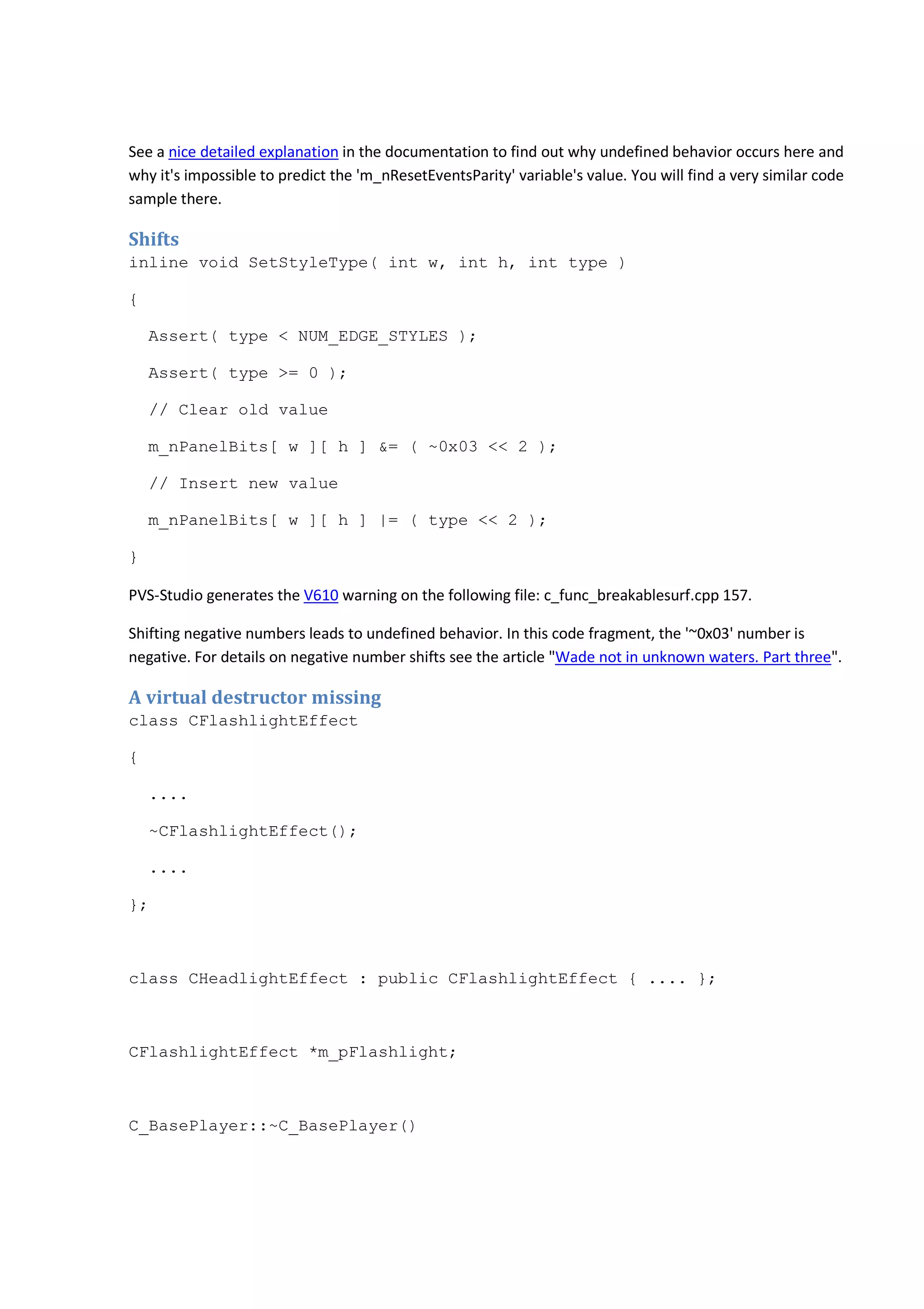 See a nice detailed explanation in the documentation to find out why undefined behavior occurs here and 
why it's impossible to predict the 'm_nResetEventsParity' variable's value. You will find a very similar code 
sample there. 
Shifts 
inline void SetStyleType( int w, int h, int type ) 
{ 
Assert( type < NUM_EDGE_STYLES ); 
Assert( type >= 0 ); 
// Clear old value 
m_nPanelBits[ w ][ h ] &= ( ~0x03 << 2 ); 
// Insert new value 
m_nPanelBits[ w ][ h ] |= ( type << 2 ); 
} 
PVS-Studio generates the V610 warning on the following file: c_func_breakablesurf.cpp 157. 
Shifting negative numbers leads to undefined behavior. In this code fragment, the '~0x03' number is 
negative. For details on negative number shifts see the article "Wade not in unknown waters. Part three". 
A virtual destructor missing 
class CFlashlightEffect 
{ 
.... 
~CFlashlightEffect(); 
.... 
}; 
class CHeadlightEffect : public CFlashlightEffect { .... }; 
CFlashlightEffect *m_pFlashlight; 
C_BasePlayer::~C_BasePlayer() 
 