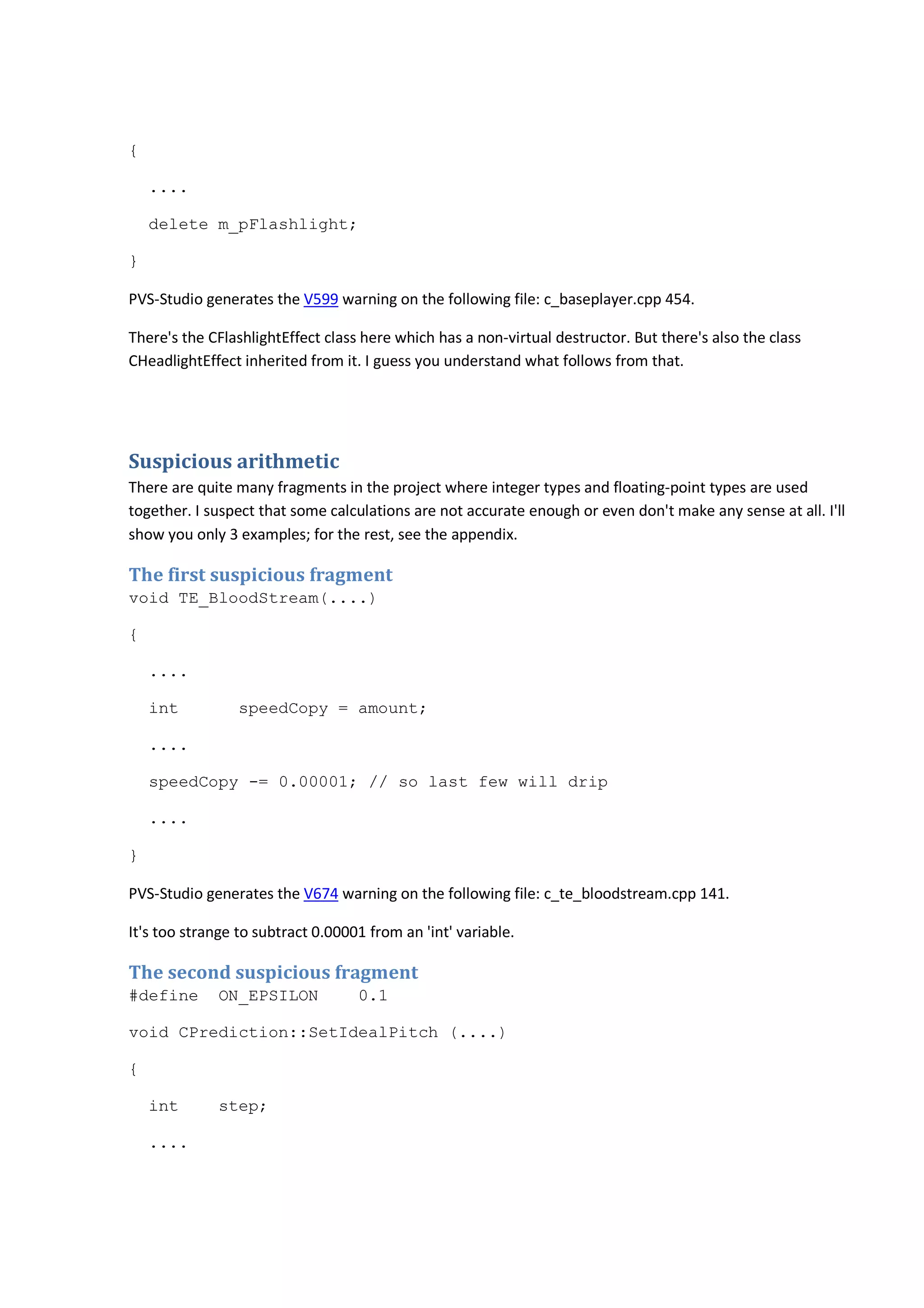 { 
.... 
delete m_pFlashlight; 
} 
PVS-Studio generates the V599 warning on the following file: c_baseplayer.cpp 454. 
There's the CFlashlightEffect class here which has a non-virtual destructor. But there's also the class 
CHeadlightEffect inherited from it. I guess you understand what follows from that. 
Suspicious arithmetic 
There are quite many fragments in the project where integer types and floating-point types are used 
together. I suspect that some calculations are not accurate enough or even don't make any sense at all. I'll 
show you only 3 examples; for the rest, see the appendix. 
The first suspicious fragment 
void TE_BloodStream(....) 
{ 
.... 
int speedCopy = amount; 
.... 
speedCopy -= 0.00001; // so last few will drip 
.... 
} 
PVS-Studio generates the V674 warning on the following file: c_te_bloodstream.cpp 141. 
It's too strange to subtract 0.00001 from an 'int' variable. 
The second suspicious fragment 
#define ON_EPSILON 0.1 
void CPrediction::SetIdealPitch (....) 
{ 
int step; 
.... 
 