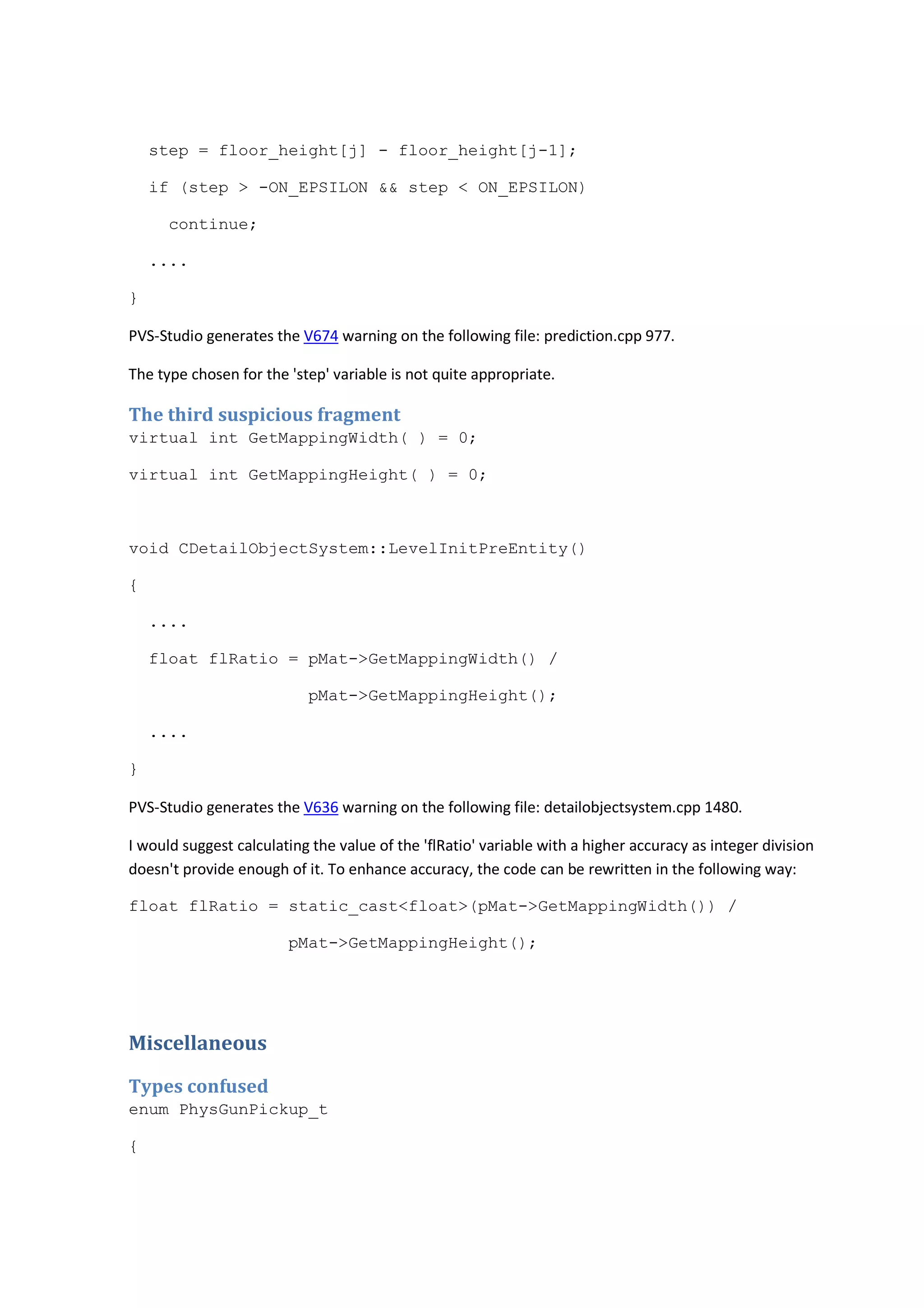 step = floor_height[j] - floor_height[j-1]; 
if (step > -ON_EPSILON && step < ON_EPSILON) 
continue; 
.... 
} 
PVS-Studio generates the V674 warning on the following file: prediction.cpp 977. 
The type chosen for the 'step' variable is not quite appropriate. 
The third suspicious fragment 
virtual int GetMappingWidth( ) = 0; 
virtual int GetMappingHeight( ) = 0; 
void CDetailObjectSystem::LevelInitPreEntity() 
{ 
.... 
float flRatio = pMat->GetMappingWidth() / 
pMat->GetMappingHeight(); 
.... 
} 
PVS-Studio generates the V636 warning on the following file: detailobjectsystem.cpp 1480. 
I would suggest calculating the value of the 'flRatio' variable with a higher accuracy as integer division 
doesn't provide enough of it. To enhance accuracy, the code can be rewritten in the following way: 
float flRatio = static_cast<float>(pMat->GetMappingWidth()) / 
pMat->GetMappingHeight(); 
Miscellaneous 
Types confused 
enum PhysGunPickup_t 
{ 
 
