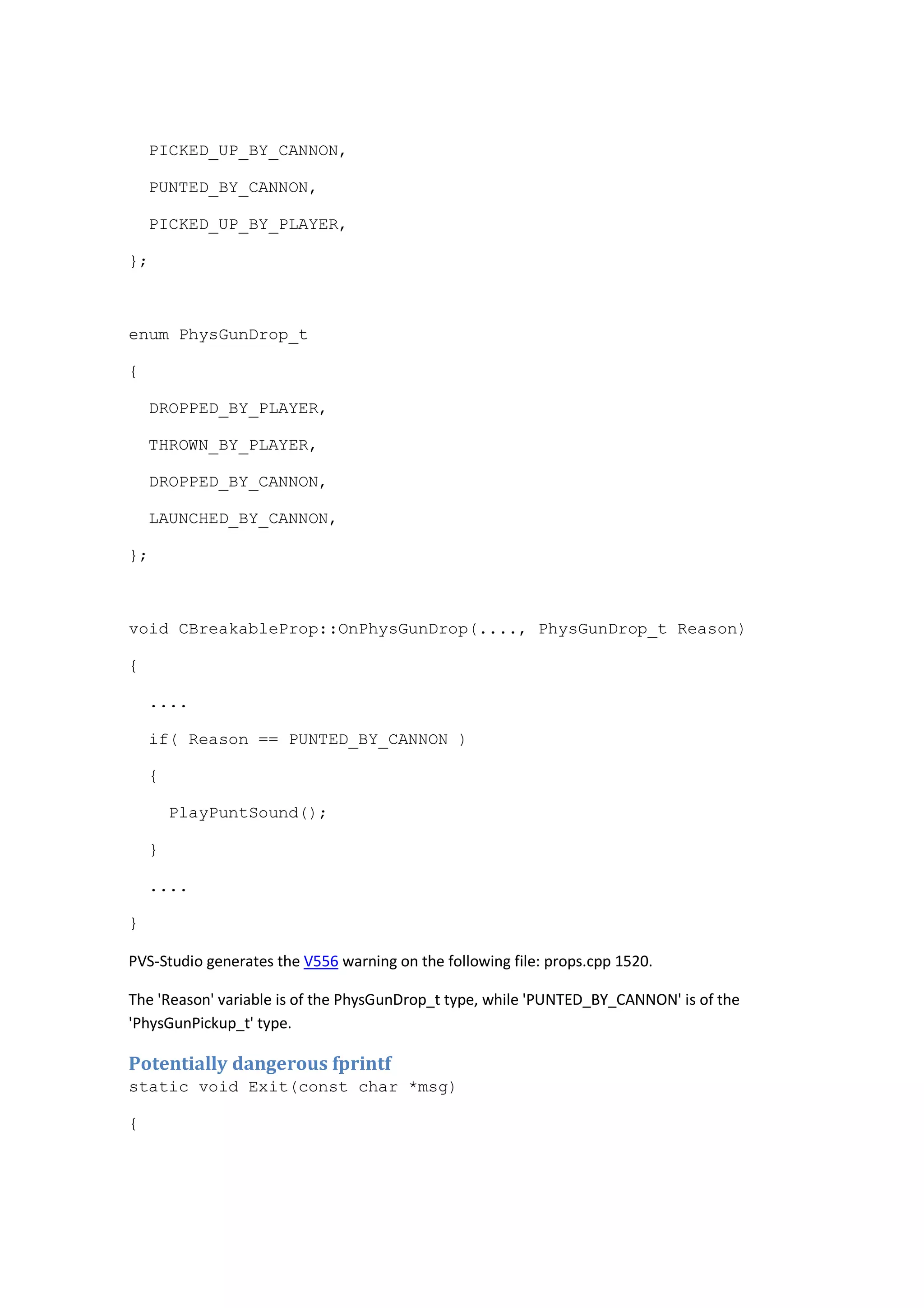 PICKED_UP_BY_CANNON, 
PUNTED_BY_CANNON, 
PICKED_UP_BY_PLAYER, 
}; 
enum PhysGunDrop_t 
{ 
DROPPED_BY_PLAYER, 
THROWN_BY_PLAYER, 
DROPPED_BY_CANNON, 
LAUNCHED_BY_CANNON, 
}; 
void CBreakableProp::OnPhysGunDrop(...., PhysGunDrop_t Reason) 
{ 
.... 
if( Reason == PUNTED_BY_CANNON ) 
{ 
PlayPuntSound(); 
} 
.... 
} 
PVS-Studio generates the V556 warning on the following file: props.cpp 1520. 
The 'Reason' variable is of the PhysGunDrop_t type, while 'PUNTED_BY_CANNON' is of the 
'PhysGunPickup_t' type. 
Potentially dangerous fprintf 
static void Exit(const char *msg) 
{ 
 